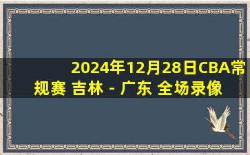 2024年12月28日CBA常规赛 吉林 - 广东 全场录像